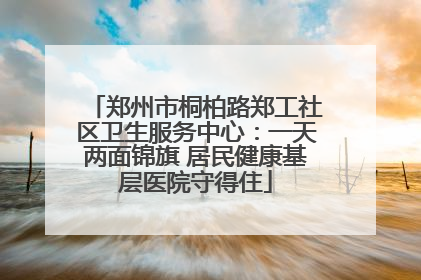 郑州市桐柏路郑工社区卫生服务中心：一天两面锦旗 居民健康基层医院守得住