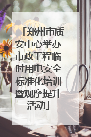 郑州市质安中心举办市政工程临时用电安全标准化培训暨观摩提升活动