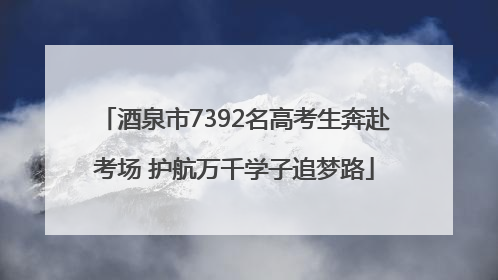 酒泉市7392名高考生奔赴考场 护航万千学子追梦路