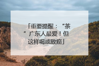 重要提醒：“茶”广东人最爱！但这样喝或致癌