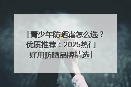青少年防晒霜怎么选？优质推荐：2025热门好用防晒品牌精选