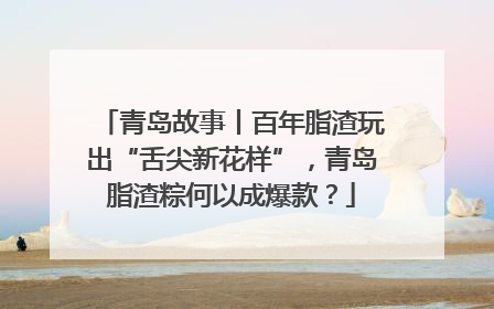 青岛故事丨百年脂渣玩出“舌尖新花样”，青岛脂渣粽何以成爆款？
