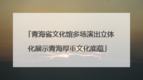 青海省文化馆多场演出立体化展示青海厚重文化底蕴