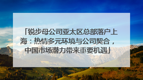 锐步母公司亚太区总部落户上海：热情多元环境与公司契合，中国市场潜力带来重要机遇