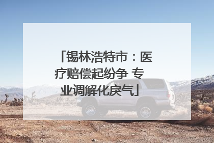 锡林浩特市：医疗赔偿起纷争 专业调解化戾气