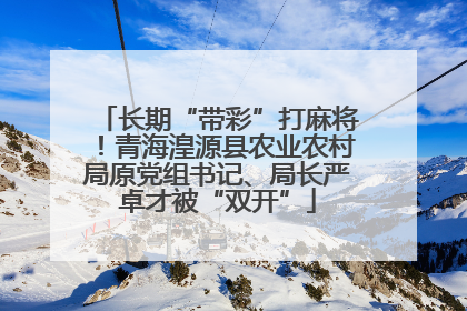 长期“带彩”打麻将！青海湟源县农业农村局原党组书记、局长严卓才被“双开”