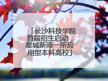 长沙科技学院首届招生启动，星城新添一所应用型本科高校