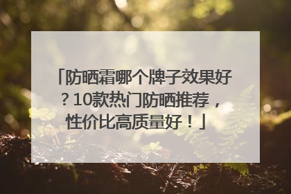 防晒霜哪个牌子效果好？10款热门防晒推荐，性价比高质量好！