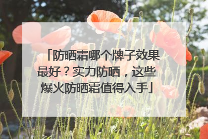 防晒霜哪个牌子效果最好？实力防晒，这些爆火防晒霜值得入手