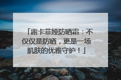 露卡菲娅防晒霜：不仅仅是防晒，更是一场肌肤的优雅守护！