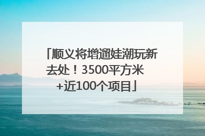 顺义将增遛娃潮玩新去处！3500平方米+近100个项目