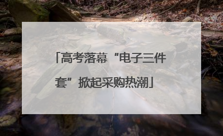 高考落幕“电子三件套”掀起采购热潮