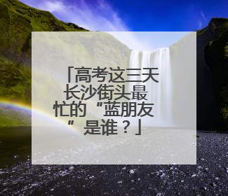 高考这三天 长沙街头最忙的“蓝朋友”是谁？