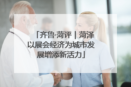 齐鲁·菏评｜菏泽以展会经济为城市发展增添新活力