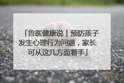 鲁医健康说｜预防孩子发生心理行为问题，家长可从这几方面着手