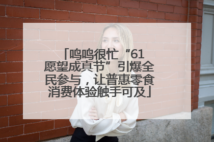 鸣鸣很忙“61 愿望成真节”引爆全民参与，让普惠零食消费体验触手可及