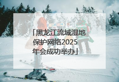黑龙江流域湿地保护网络2025年会成功举办