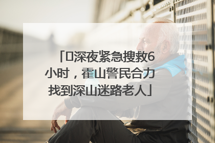 ﻿深夜紧急搜救6小时，霍山警民合力找到深山迷路老人