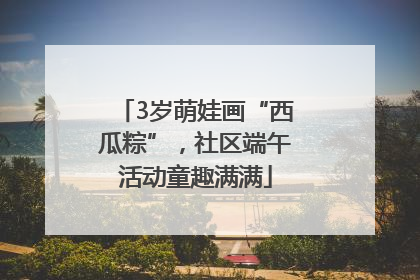 3岁萌娃画“西瓜粽”，社区端午活动童趣满满