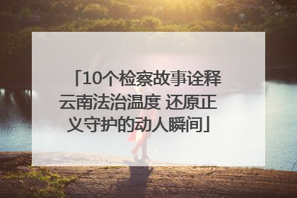 10个检察故事诠释云南法治温度 还原正义守护的动人瞬间