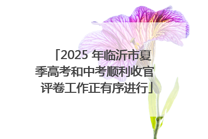 2025 年临沂市夏季高考和中考顺利收官 评卷工作正有序进行
