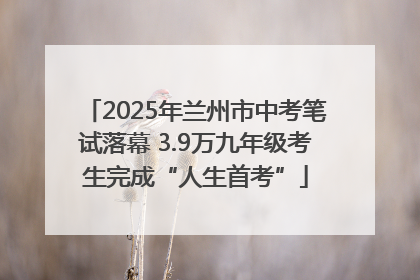 2025年兰州市中考笔试落幕 3.9万九年级考生完成“人生首考”