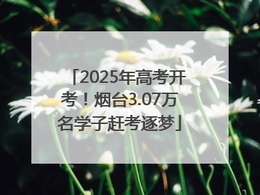 2025年高考开考！烟台3.07万名学子赶考逐梦