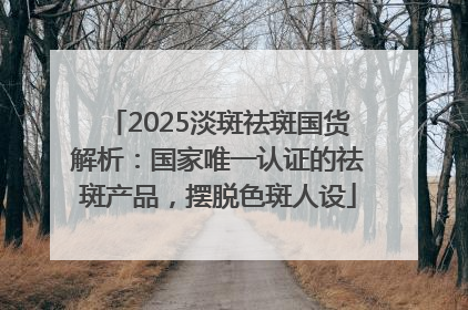 2025淡斑祛斑国货解析：国家唯一认证的祛斑产品，摆脱色斑人设
