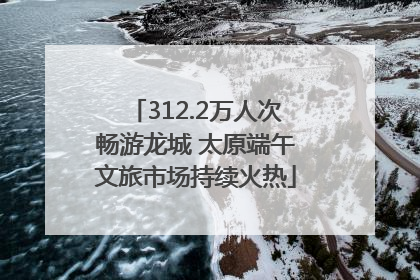 312.2万人次畅游龙城 太原端午文旅市场持续火热
