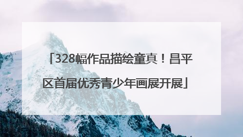 328幅作品描绘童真！昌平区首届优秀青少年画展开展