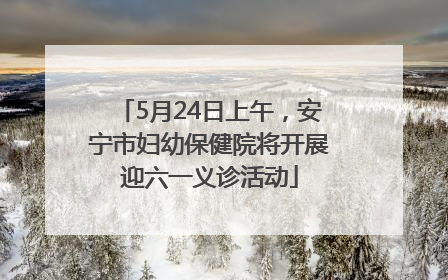 5月24日上午，安宁市妇幼保健院将开展迎六一义诊活动