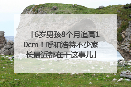 6岁男孩8个月追高10cm！呼和浩特不少家长最近都在干这事儿