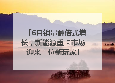 6月销量翻倍式增长，新能源重卡市场迎来一位新玩家