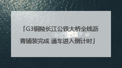 G3铜陵长江公铁大桥全线沥青铺装完成 通车进入倒计时